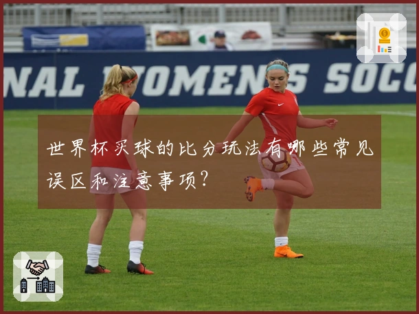 世界杯买球的比分玩法有哪些常见误区和注意事项？