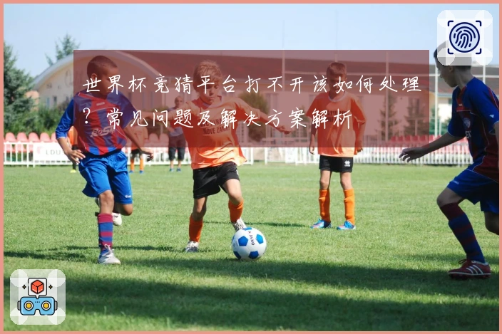 世界杯竞猜平台打不开该如何处理？常见问题及解决方案解析